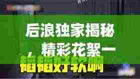 后浪独家揭秘，精彩花絮一网打尽，探索未知世界，独家内容大放送