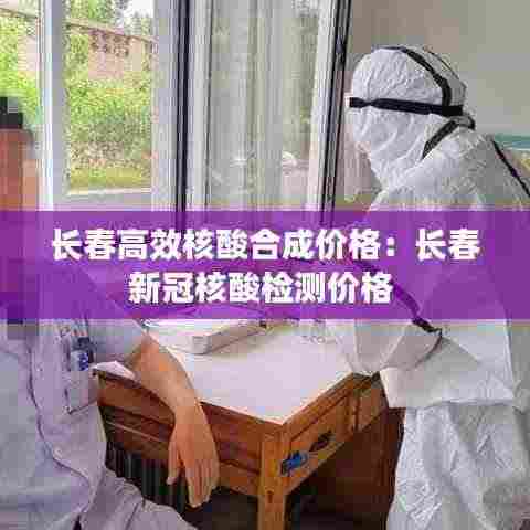 长春高效核酸合成价格：长春新冠核酸检测价格 