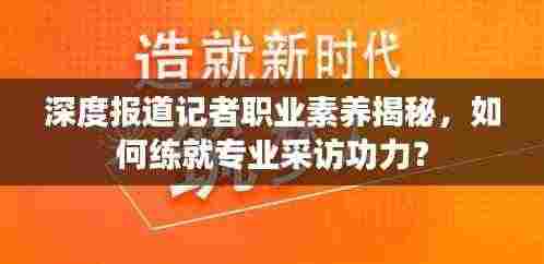 深度报道记者职业素养揭秘,如何练就专业采访功力?