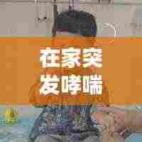 在家突发哮喘：在家哮喘犯了怎么快速缓解 