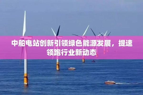 中船电站创新引领绿色能源发展,提速领跑行业新动态