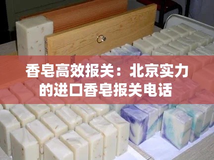 香皂高效报关：北京实力的进口香皂报关电话 
