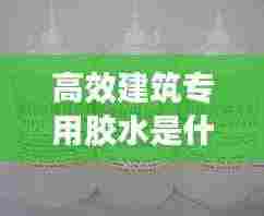 高效建筑专用胶水是什么：做建筑胶水用什么样水好 