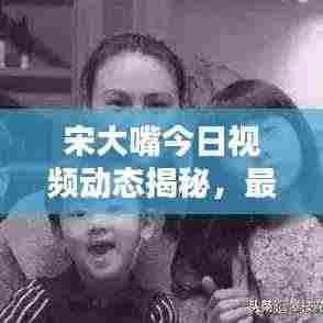宋大嘴今日视频动态揭秘，最新消息抢先看