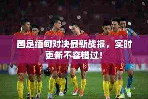 国足缅甸对决最新战报，实时更新不容错过！