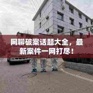 网聊破案话题大全,最新案件一网打尽!