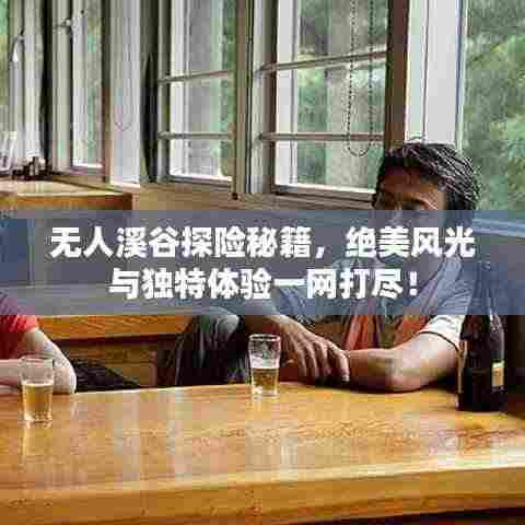 无人溪谷探险秘籍,绝美风光与独特体验一网打尽!