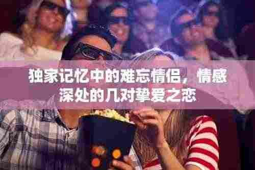 独家记忆中的难忘情侣,情感深处的几对挚爱之恋