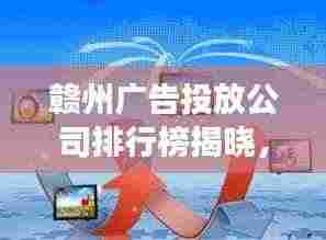 赣州广告投放公司排行榜揭晓,市场领导者和优质服务商探索