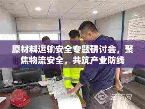 原材料运输安全专题研讨会，聚焦物流安全，共筑产业防线
