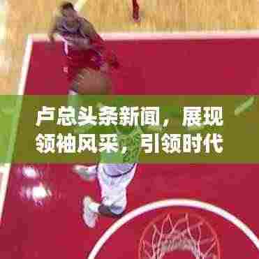 卢总头条新闻,展现领袖风采,引领时代潮流新篇章