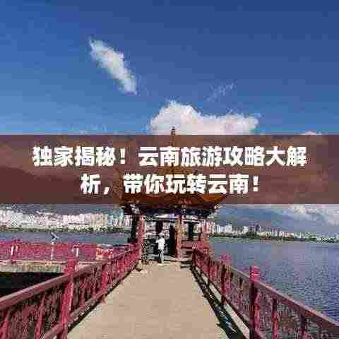 独家揭秘!云南旅游攻略大解析,带你玩转云南!